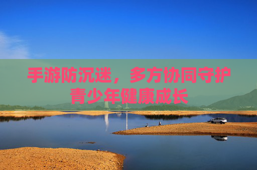 手游防沉迷,多方协同守护青少年健康成长