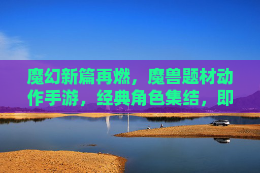 魔幻新篇再燃,魔兽题材动作手游,经典角色集结,即时战斗燃爆指尖,魔兽动作手游新篇再燃,经典角色集结,即时战斗燃爆指尖