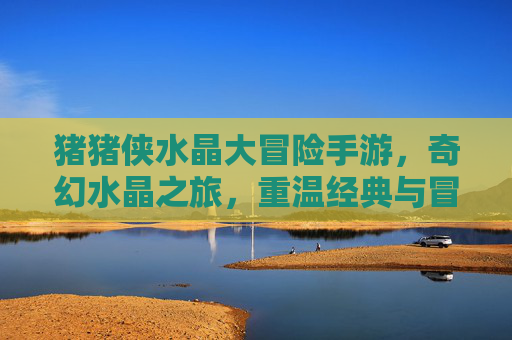 猪猪侠水晶大冒险手游,奇幻水晶之旅,重温经典与冒险新体验,猪猪侠水晶大冒险手游,奇幻水晶之旅,经典冒险新体验