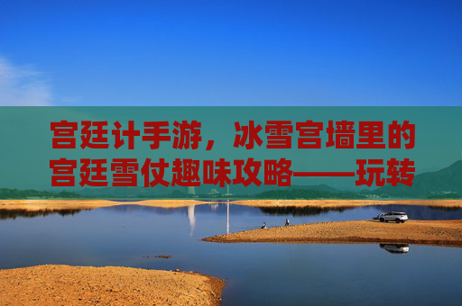 宫廷计手游，冰雪宫墙里的宫廷雪仗趣味攻略——玩转冬日宫廷的欢乐指南
