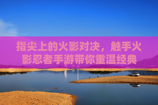 指尖上的火影对决，触手火影忍者手游带你重温经典
