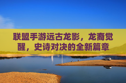联盟手游远古龙影，龙裔觉醒，史诗对决的全新篇章