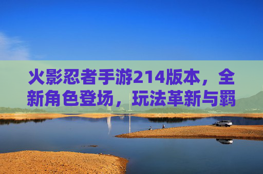 火影忍者手游214版本,全新角色登场,玩法革新与羁绊升级解析