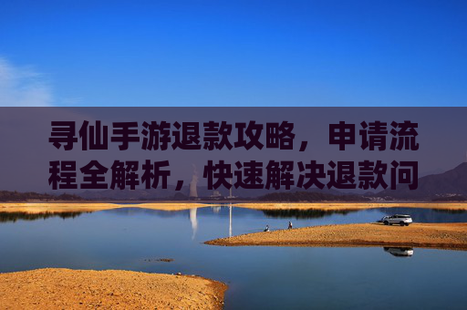 寻仙手游退款攻略,申请流程全解析,快速解决退款问题