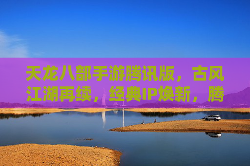 天龙八部手游腾讯版，古风江湖再续，经典IP焕新，腾讯版如何重塑经典体验？