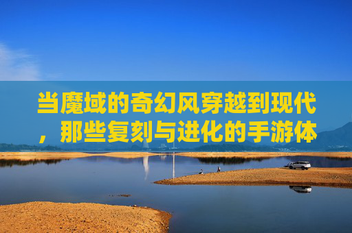 当魔域的奇幻风穿越到现代,那些复刻与进化的手游体验,当魔域的奇幻风穿越现代,手游的复刻与进化体验