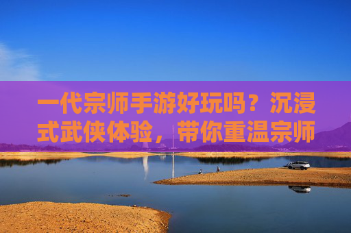 一代宗师手游好玩吗?沉浸式武侠体验,带你重温宗师风采的江湖之旅