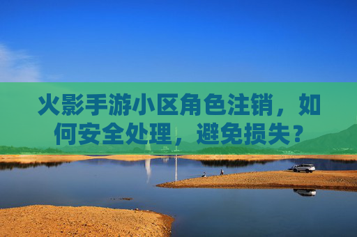 火影手游小区角色注销，如何安全处理，避免损失？