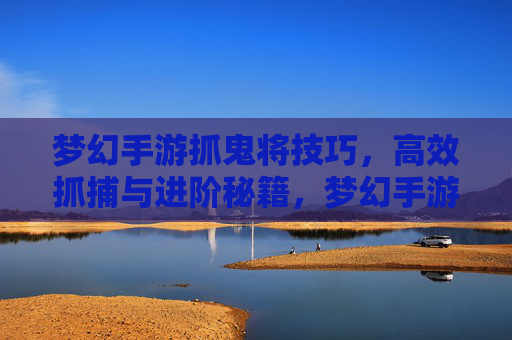 梦幻手游抓鬼将技巧,高效抓捕与进阶秘籍,梦幻手游抓鬼将技巧,高效抓捕与进阶秘籍