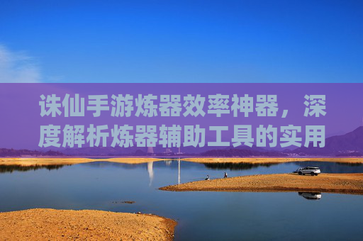 诛仙手游炼器效率神器,深度解析炼器辅助工具的实用价值与使用技巧