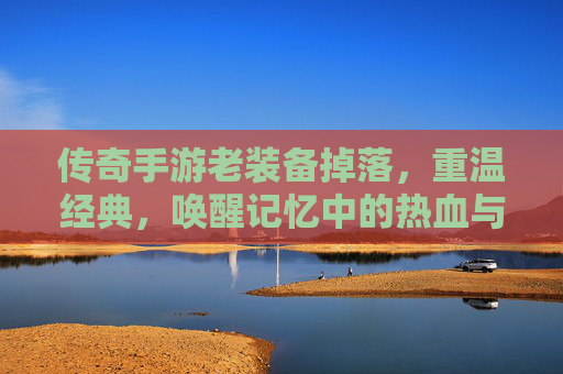 传奇手游老装备掉落，重温经典，唤醒记忆中的热血与荣耀，传奇老装备重归，重温经典，唤醒记忆中的热血与荣耀