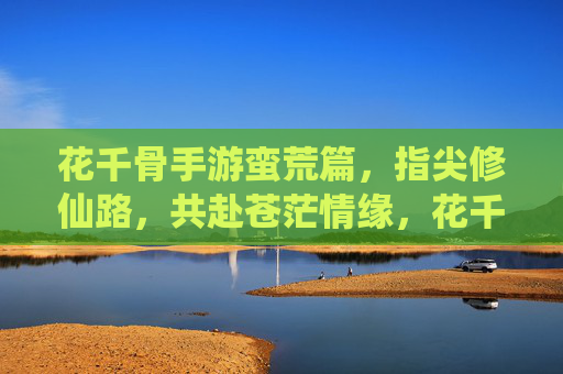 花千骨手游蛮荒篇,指尖修仙路,共赴苍茫情缘,花千骨手游蛮荒篇,指尖修仙路,共赴苍茫情缘