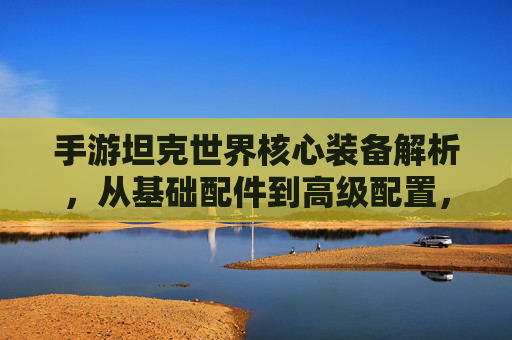 手游坦克世界核心装备解析,从基础配件到高级配置,打造战场利器