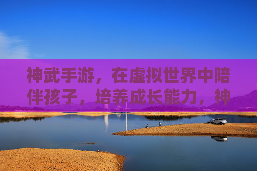 神武手游，在虚拟世界中陪伴孩子，培养成长能力，神武手游，在虚拟世界中陪伴孩子，培养成长能力