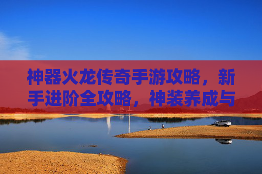 神器火龙传奇手游攻略,新手进阶全攻略,神装养成与战斗技巧详解,火龙传奇手游新手进阶攻略,神装养成与战斗技巧详解