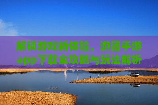 解锁游戏新体验,游团手游app下载全攻略与玩法解析,解锁游戏新体验,游团手游app下载全攻略与玩法解析
