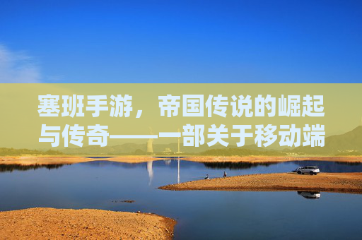 塞班手游,帝国传说的崛起与传奇——一部关于移动端帝国崛起的数字史诗