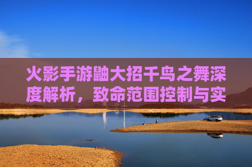 火影手游鼬大招千鸟之舞深度解析，致命范围控制与实战应用指南