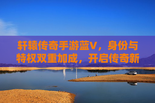 轩辕传奇手游蓝V,身份与特权双重加成,开启传奇新篇章,轩辕传奇手游蓝V,身份与特权双重加成,开启传奇新篇章