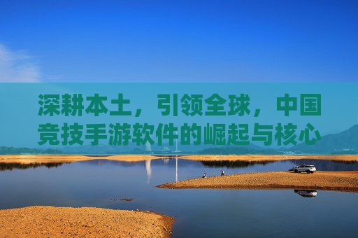 深耕本土,引领全球,中国竞技手游软件的崛起与核心竞争力,深耕本土,引领全球,中国竞技手游软件的崛起与核心竞争力