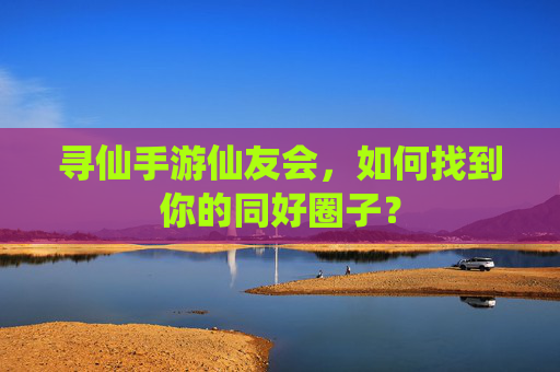 寻仙手游仙友会,如何找到你的同好圈子?