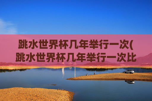 跳水世界杯几年举行一次(跳水世界杯几年举行一次比赛)跳水世界杯几年举行一次