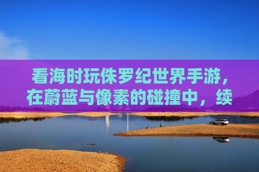 看海时玩侏罗纪世界手游,在蔚蓝与像素的碰撞中,续写冒险新篇章,看海时玩侏罗纪世界手游,蔚蓝与像素的冒险碰撞新篇