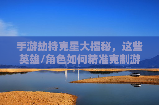 手游劫持克星大揭秘,这些英雄/角色如何精准克制游戏内资源与角色控制,手游劫持克星大揭秘,这些英雄/角色如何精准克制游戏内资源与角色控制