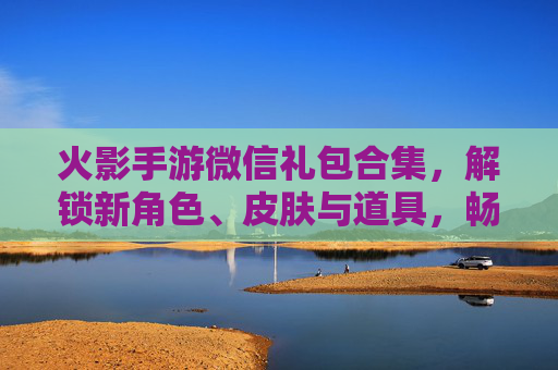 火影手游微信礼包合集，解锁新角色、皮肤与道具，畅享忍者世界！