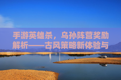 手游英雄杀，乌孙阵营奖励解析——古风策略新体验与战力提升指南，手游英雄杀，乌孙阵营奖励解析——古风策略新体验与战力提升指南