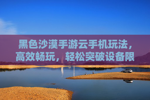 黑色沙漠手游云手机玩法,高效畅玩,轻松突破设备限制,黑色沙漠手游云手机玩法,高效畅玩,轻松突破设备限制