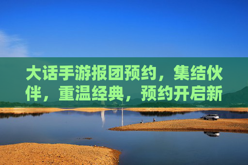 大话手游报团预约,集结伙伴,重温经典,预约开启新篇章