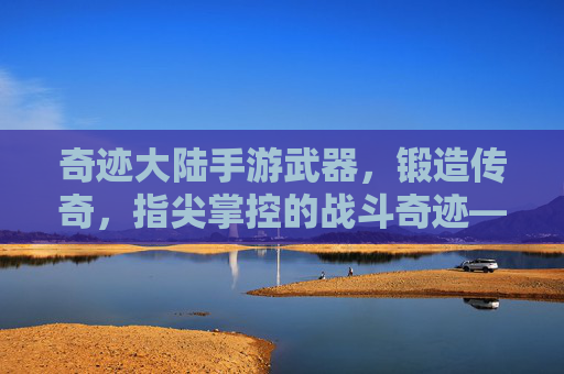 奇迹大陆手游武器,锻造传奇,指尖掌控的战斗奇迹——从基础到神器的武器进化之旅