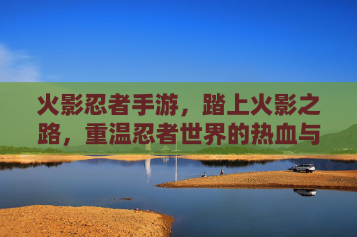 火影忍者手游,踏上火影之路,重温忍者世界的热血与传承,火影忍者手游,踏上火影之路,重温忍者世界的热血与传承