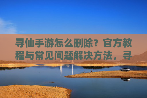 寻仙手游怎么删除？官方教程与常见问题解决方法，寻仙手游怎么删除？官方教程与常见问题解决方法