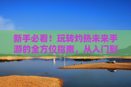 新手必看!玩转灼热未来手游的全方位指南,从入门到精通的技巧与策略,新手必看!玩转灼热未来手游的全方位指南,从入门到精通的技巧与策略