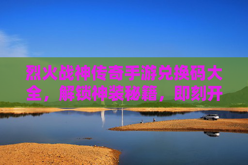 烈火战神传奇手游兑换码大全,解锁神装秘籍,即刻开启传奇新篇章