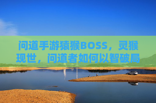 问道手游猿猴BOSS,灵猴现世,问道者如何以智破局?问道手游猿猴BOSS,灵猴现世,问道者如何以智破局?