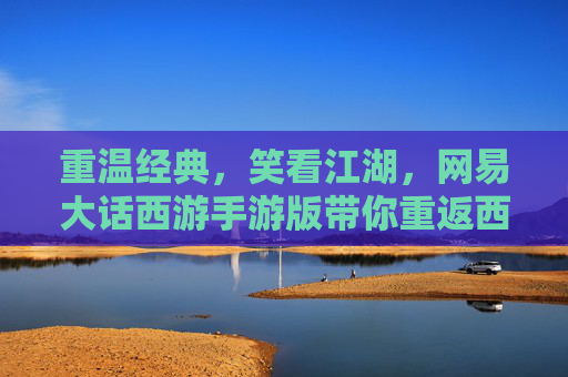 重温经典，笑看江湖，网易大话西游手游版带你重返西天取经路，重温经典，笑看江湖，网易大话西游手游版带你重返西天取经路