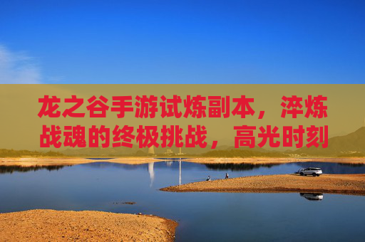 龙之谷手游试炼副本，淬炼战魂的终极挑战，高光时刻的硬核战场