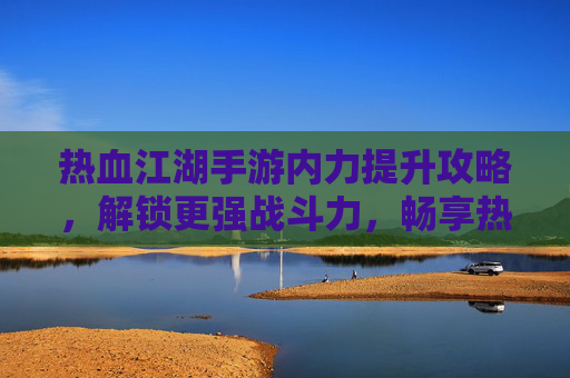 热血江湖手游内力提升攻略,解锁更强战斗力,畅享热血江湖新体验,热血江湖手游内力提升攻略,解锁更强战斗力,畅享新体验