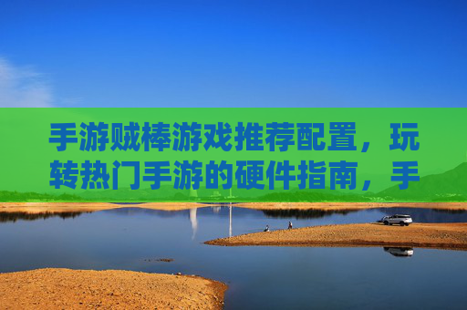手游贼棒游戏推荐配置,玩转热门手游的硬件指南,手游游戏推荐配置,玩转热门手游的硬件指南