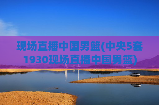 现场直播中国男篮(中央5套1930现场直播中国男篮)