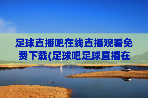 足球直播吧在线直播观看免费下载(足球吧足球直播在线直播观看免费)