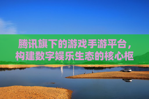 腾讯旗下的游戏手游平台，构建数字娱乐生态的核心枢纽