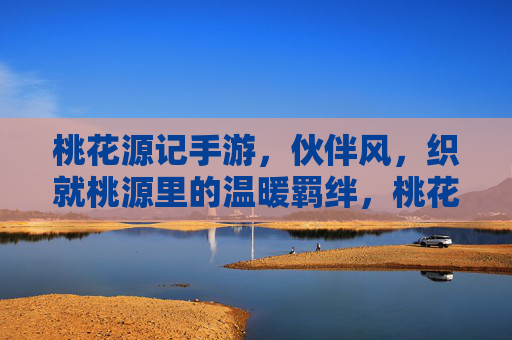 桃花源记手游,伙伴风,织就桃源里的温暖羁绊,桃花源记手游,伙伴风,织就桃源里的温暖羁绊