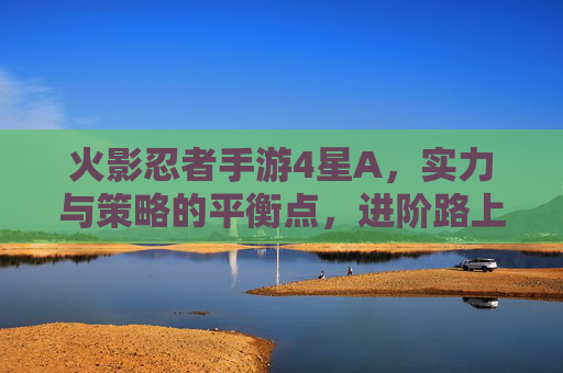 火影忍者手游4星A,实力与策略的平衡点,进阶路上的关键角色,火影忍者手游4星A,实力与策略的平衡点,进阶路上的关键角色