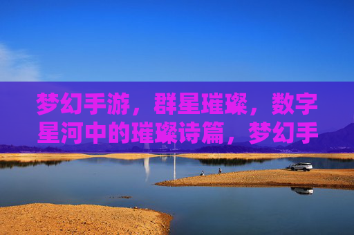 梦幻手游，群星璀璨，数字星河中的璀璨诗篇，梦幻手游，群星璀璨，数字星河中的璀璨诗篇