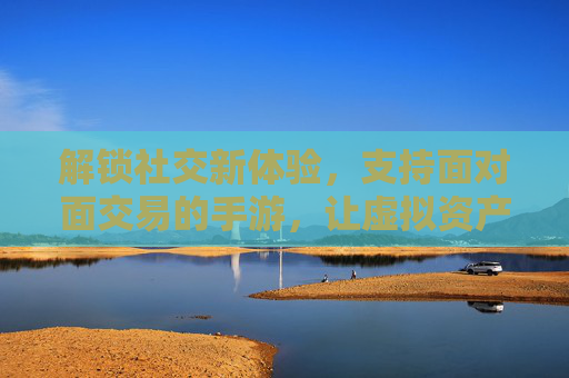 解锁社交新体验，支持面对面交易的手游，让虚拟资产不再孤岛，解锁社交新体验，支持面对面交易的手游，让虚拟资产不再孤岛