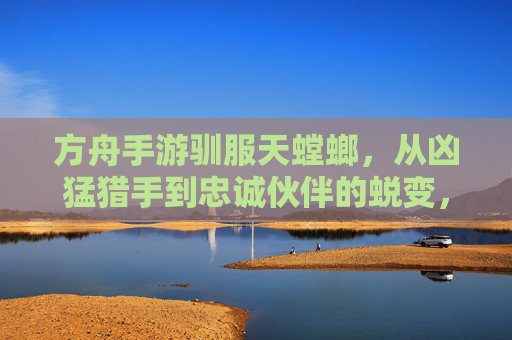 方舟手游驯服天螳螂,从凶猛猎手到忠诚伙伴的蜕变,解锁新冒险篇章